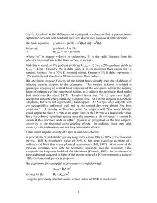 Gravity Gradient is the difference in centripetal acceleration that a person would
experience between their head and their feet, due to their location at different radii.
The basic equation:    gradient = [w2Rf – w2(Rf-1m)]/ (w2Rf)
Solves as:             gradient = 1m / Rf
Or:                    Rf_min = 1m / gradient
(where “w” is angular velocity in radians/sec; Rf is the radial distance from the
habitat’s rotational axis to the floor surface, in meters)
With this in mind, an 8% gradient yields an Rf_min = 12.5m; a 25% gradient yields an
Rf_min = 4.0m. Cramer’s 3% G delta yields a 33.3m minimum floor radius for 1G
nominal habitats, For a 30% G nominal habitat, Cramer’s 3% G delta represents a
10% gradient, and therefore a 10.0m minimum floor radius.
The Maximum Angular Velocity of the habitat bears directly upon the likelihood of
inducing motion sickness in the occupants. This motion sickness is related to
gyroscopic coupling of normal head rotations of the occupants within the rotating
frame of reference of the centripetal habitat, as it affects the vestibular fluid within
their inner ears (Graybiel, 1975). Graybiel states that, “at 1.0 rpm even highly
susceptible subjects were [relatively] symptom-free. At 3.0 rpm subjects experienced
symptoms, but were not significantly handicapped. At 5.4 rpm, only subjects with
low susceptibility performed well and by the second day were almost free from
symptoms.” A two-day acclimation period for subjects with “low susceptibility”
would appear to place 5.4 rpm as an upper limit, with 3.0 rpm as a reasonable value.
Since Earth-based centrifuge testing naturally imposes a 1G reference, it cannot be
known if this reference adds an offset (physical or perceptual) to the test subject’s
sensitivity to the rotational cross-coupling effects. In addition, these tests dealt
primarily with acclimation, and not long-term health effects.
A maximum angular velocity of 3 rpm is therefore selected.
In general, the “comfortable” gravity range falls within 30% to 100% of Earth-normal
gravity. Hill & Schnitzer’s value of 3.5% G has been classified as more of a
mathematical limit than a true physical requirement (Hall, 1997). What none of the
previous estimates were able to determine, however, was the minimum value
acceptable for long-term health of the inhabitants (Czarnik, 1999). In the absence of
these additional data, and in light of the known value of a 1G environment, a value of
100% Earth-normal gravity is proposed.
The expression for centripetal acceleration is straightforward:
                       Acent = Rf* w2
Solving for Rf:        Rf = Acent/w2
Using the previously selected values, a floor radius of 99.41m is achieved.



                                           3
 