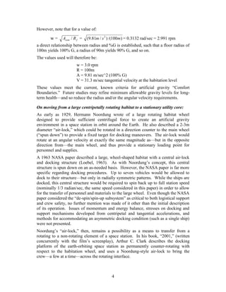 However, note that for a value of:

       w=     Acent / R f =   (9.81m / s 2 ) /(100m) = 0.3132 rad/sec = 2.991 rpm
a direct relationship between radius and %G is established, such that a floor radius of
100m yields 100% G, a radius of 90m yields 90% G, and so on.
The values used will therefore be:
                       w = 3.0 rpm
                       R = 100m
                       A = 9.81 m/sec^2 (100% G)
                       V = 31.3 m/sec tangential velocity at the habitation level
These values meet the current, known criteria for artificial gravity “Comfort
Boundaries.” Future studies may refine minimum allowable gravity levels for long-
term health—and so reduce the radius and/or the angular velocity requirements.

On moving from a large centripetally rotating habitat to a stationary utility core:
As early as 1929, Hermann Noordung wrote of a large rotating habitat wheel
designed to provide sufficient centrifugal force to create an artificial gravity
environment in a space station in orbit around the Earth. He also described a 2-3m
diameter “air-lock,” which could be rotated in a direction counter to the main wheel
(“spun down”) to provide a fixed target for docking maneuvers. The air-lock would
rotate at an angular velocity at exactly the same magnitude as—but in the opposite
direction from—the main wheel, and thus provide a stationary loading point for
personnel and supplies.
A 1963 NASA paper described a large, wheel-shaped habitat with a central air-lock
and docking structure (Loebel, 1963). As with Noordung’s concept, this central
structure is spun down on an as-needed basis. However, the NASA paper is far more
specific regarding docking procedures. Up to seven vehicles would be allowed to
dock to their structure—but only in radially symmetric patterns. While the ships are
docked, this central structure would be required to spin back up to full station speed
(nominally 1/3 radian/sec, the same speed considered in this paper) in order to allow
for the transfer of personnel and materials to the large wheel. Even though the NASA
paper considered the “de-spin/spin-up subsystem” as critical to both logistical support
and crew safety, no further mention was made of it other than the initial description
of its operation. Issues of momentum and energy balance, stresses on docking and
support mechanisms developed from centripetal and tangential accelerations, and
methods for accommodating an asymmetric docking condition (such as a single ship)
were not presented.
Noordung’s “air-lock,” then, remains a possibility as a means to transfer from a
rotating to a non-rotating element of a space station. In his book, “2001,” (written
concurrently with the film’s screenplay), Arthur C. Clark describes the docking
platform of the earth-orbiting space station as permanently counter-rotating with
respect to the habitation wheel, and uses a Noordung-style air-lock to bring the
crew—a few at a time—across the rotating interface.



                                            4
 