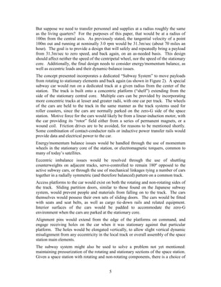 But suppose we need to transfer personnel and supplies at a radius roughly the same
as the living quarters? For the purposes of this paper, that would be at a radius of
100m from the central axis. As previously stated, the tangential velocity of a point
100m out and running at nominally 3.0 rpm would be 31.3m/sec (about 70 miles an
hour). The goal is to provide a design that will safely and repeatedly bring a payload
from 31.3m/sec to zero speed, and back again, on an as-needed basis. This design
should affect neither the speed of the centripetal wheel, nor the speed of the stationary
core. Additionally, the final design needs to consider energy/momentum balance, as
well as eccentric loads and their dynamic-balance issues.
The concept presented incorporates a dedicated “Subway System” to move payloads
from rotating to stationary elements and back again (as shown in Figure 2). A special
subway car would run on a dedicated track at a given radius from the center of the
station. The track is built onto a concentric platform (“shelf”) extending from the
side of the stationary central core. Multiple cars can be provided by incorporating
more concentric tracks at lesser and greater radii, with one car per track. The wheels
of the cars are held to the track in the same manner as the track systems used for
roller coasters, since the cars are normally parked on the zero-G side of the space
station. Motive force for the cars would likely be from a linear-induction motor, with
the car providing its “rotor” field either from a series of permanent magnets, or a
wound coil. Friction drives are to be avoided, for reasons to be mentioned shortly.
Some combination of contact-conductor rails or inductive power transfer rails would
provide data and electrical power to the car.
Energy/momentum balance issues would be handled through the use of momentum
wheels in the stationary core of the station, or electromagnetic torquers, common to
many of today’s satellites.
Eccentric imbalance issues would be resolved through the use of shuttling
counterweights on adjacent tracks, servo-controlled to remain 180º opposed to the
active subway cars, or through the use of mechanical linkages tying a number of cars
together in a radially symmetric (and therefore balanced) pattern on a common track.
Access platforms to the car would exist on both the rotating and non-rotating sides of
the track. Sliding partition doors, similar to those found on the Japanese subway
system, would prevent people and materials from falling on to the track. The cars
themselves would possess their own sets of sliding doors. The cars would be fitted
with seats and seat belts, as well as cargo tie-down rails and related equipment.
Interior surfaces of the cars would be padded to accommodate the zero-G
environment when the cars are parked at the stationary core.
Alignment pins would extend from the edge of the platforms on command, and
engage receiving holes on the car when it was stationary against that particular
platform. The holes would be elongated vertically, to allow slight vertical dynamic
misalignment from any eccentricity in the local track or overall assembly of the space
station main elements.
The subway system might also be used to solve a problem not yet mentioned:
maintaining pressurization of the rotating and stationary sections of the space station.
Given a space station with rotating and non-rotating components, there is a choice of


                                           5
 
