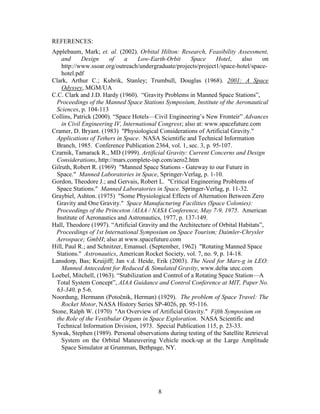 REFERENCES:
Applebaum, Mark; et. al. (2002). Orbital Hilton: Research, Feasibility Assessment,
    and      Design     of    a    Low-Earth-Orbit      Space     Hotel,    also    on
    http://www.ssoar.org/outreach/undergraduate/projects/project1/space-hotel/space-
    hotel.pdf
Clark, Arthur C.; Kubrik, Stanley; Trumbull, Douglas (1968). 2001: A Space
    Odyssey, MGM/UA
C.C. Clark and J.D. Hardy (1960). “Gravity Problems in Manned Space Stations”,
  Proceedings of the Manned Space Stations Symposium, Institute of the Aeronautical
  Sciences, p. 104-113
Collins, Patrick (2000). “Space Hotels—Civil Engineering’s New Fronteir” Advances
    in Civil Engineering IV, International Congress; also at: www.spacefuture.com
Cramer, D. Bryant. (1983) "Physiological Considerations of Artificial Gravity."
  Applications of Tethers in Space. NASA Scientific and Technical Information
  Branch, 1985. Conference Publication 2364, vol. 1, sec. 3, p. 95-107.
Czarnik, Tamarack R., MD (1999). Artificial Gravity: Current Concerns and Design
  Considerations, http://mars.complete-isp.com/aero2.htm
Gilruth, Robert R. (1969) "Manned Space Stations - Gateway to our Future in
  Space." Manned Laboratories in Space, Springer-Verlag, p. 1-10.
Gordon, Theodore J.; and Gervais, Robert L. "Critical Engineering Problems of
  Space Stations." Manned Laboratories in Space. Springer-Verlag, p. 11-32.
Graybiel, Ashton. (1975) "Some Physiological Effects of Alternation Between Zero
  Gravity and One Gravity." Space Manufacturing Facilities (Space Colonies):
  Proceedings of the Princeton /AIAA / NASA Conference, May 7-9, 1975. American
  Institute of Aeronautics and Astronautics, 1977, p. 137-149.
Hall, Theodore (1997). “Artificial Gravity and the Architecture of Orbital Habitats”,
  Proceedings of 1st International Symposium on Space Tourism; Daimler-Chrysler
  Aerospace; GmbH; also at www.spacefuture.com
Hill, Paul R.; and Schnitzer, Emanuel. (September, 1962) "Rotating Manned Space
  Stations." Astronautics, American Rocket Society, vol. 7, no. 9, p. 14-18.
Lansdorp, Bas; Kruijiff; Jan v.d. Heide, Erik (2003). The Need for Mars-g in LEO:
    Manned Antecedent for Reduced & Simulated Gravity, www.delta utec.com
                                                                     -
Loebel, Mitchell, (1963). “Stabilization and Control of a Rotating Space Station—A
  Total System Concept”, AIAA Guidance and Control Conference at MIT, Paper No.
  63-340, p 5-6.
Noordung, Hermann (Poto nik, Herman) (1929). The problem of Space Travel: The
    Rocket Motor, NASA History Series SP-4026, pp. 95-116.
Stone, Ralph W. (1970) "An Overview of Artificial Gravity." Fifth Symposium on
  the Role of the Vestibular Organs in Space Exploration. NASA Scientific and
  Technical Information Division, 1973. Special Publication 115, p. 23-33.
Sywak, Stephen (1989). Personal observations during testing of the Satellite Retrieval
    System on the Orbital Maneuvering Vehicle mock-up at the Large Amplitude
    Space Simulator at Grumman, Bethpage, NY.




                                          8
 