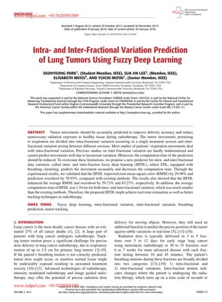 ONCOLOGY
Received 3 August 2015; revised 29 October 2015; accepted 30 December 2015.
Date of publication 8 January 2016; date of current version 20 January 2016.
Digital Object Identifier 10.1109/JTEHM.2016.2516005
Intra- and Inter-Fractional Variation Prediction
of Lung Tumors Using Fuzzy Deep Learning
SEONYEONG PARK1, (Student Member, IEEE), SUK JIN LEE2, (Member, IEEE),
ELISABETH WEISS3, AND YUICHI MOTAI1, (Senior Member, IEEE)
1Department of Electrical and Computer Engineering, Virginia Commonwealth University, Richmond, VA 23284, USA
2Department of Computer Science, Texas A&M University–Texarkana, Texarkana, TX 75503, USA
3Department of Radiation Oncology, Virginia Commonwealth University, Richmond, VA 23298, USA
CORRESPONDING AUTHOR: Y. MOTAI (ymotai@vcu.edu)
This work was supported in part by the National Science Foundation CAREER under Grant 1054333, in part by the National Center for
Advancing Translational Sciences through the CTSA Program under Grant UL1TR000058, in part by the Center for Clinical and Translational
Research Endowment Fund within Virginia Commonwealth University through the Presidential Research Incentive Program, and in part by
the American Cancer Society within the Institutional Research through the Massey Cancer Center under Grant IRG-73-001-31.
This paper has supplementary downloadable material available at http://ieeexplore.ieee.org., provided by the author.
ABSTRACT Tumor movements should be accurately predicted to improve delivery accuracy and reduce
unnecessary radiation exposure to healthy tissue during radiotherapy. The tumor movements pertaining
to respiration are divided into intra-fractional variation occurring in a single treatment session and inter-
fractional variation arising between different sessions. Most studies of patients’ respiration movements deal
with intra-fractional variation. Previous studies on inter-fractional variation are hardly mathematized and
cannot predict movements well due to inconstant variation. Moreover, the computation time of the prediction
should be reduced. To overcome these limitations, we propose a new predictor for intra- and inter-fractional
data variation, called intra- and inter-fraction fuzzy deep learning (IIFDL), where FDL, equipped with
breathing clustering, predicts the movement accurately and decreases the computation time. Through the
experimental results, we validated that the IIFDL improved root-mean-square error (RMSE) by 29.98% and
prediction overshoot by 70.93%, compared with existing methods. The results also showed that the IIFDL
enhanced the average RMSE and overshoot by 59.73% and 83.27%, respectively. In addition, the average
computation time of IIFDL was 1.54 ms for both intra- and inter-fractional variation, which was much smaller
than the existing methods. Therefore, the proposed IIFDL might achieve real-time estimation as well as better
tracking techniques in radiotherapy.
INDEX TERMS Fuzzy deep learning, intra-fractional variation, inter-fractional variation, breathing
prediction, tumor tracking.
I. INTRODUCTION
Lung cancer is the most deadly cancer disease with an esti-
mated 27% of all cancer deaths [1], [2]. A large part of
patients with lung cancer undergoes radiotherapy. Track-
ing tumor motion poses a signiﬁcant challenge for precise
dose delivery in lung cancer radiotherapy, due to respiratory
motion of up to 3.5 cm for primary lung tumors [3]–[9].
If the patient’s breathing motion is not correctly predicted,
tumor miss might occur, or sensitive normal tissue might
be undesirably exposed resulting in unwanted treatment
toxicity [10]–[12]. Advanced technologies of radiotherapy,
intensity modulated radiotherapy and image guided radio-
therapy, may offer the potential of precise radiation dose
delivery for moving objects. However, they still need an
additional function to predict the precise position of the tumor
against subtle variations in real-time [5], [13]–[16].
Radiation dose is typically delivered in 3 to 5 frac-
tions over 5 to 12 days for early stage lung cancer
using stereotactic radiotherapy or 30 to 33 fractions over
6 to 7 weeks for more advanced disease with each frac-
tion lasting between 10 and 45 minutes. The patient’s
breathing motions during these fractions are broadly divided
into two categories [17]–[19]: 1) intra-fractional and
2) inter-fractional variations. Intra-fraction motion indi-
cates changes where the patient is undergoing the radia-
tion therapy, which turns up on a time scale of seconds to
VOLUME 3, 2015
2168-2372 
 2016 IEEE. Translations and content mining are permitted for academic research only.
Personal use is also permitted, but republication/redistribution requires IEEE permission.
See http://www.ieee.org/publications_standards/publications/rights/index.html for more information. 4300112
www.redpel.com +917620593389
www.redpel.com +917620593389
 