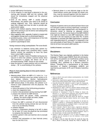 • proper IABP device functioning
• circuit integrity. In case blood is detected in the con-
necting pipe between IABP and the catheter, IABP
should be immediately stopped and the physician
informed.
• level of the battery. IABP is usually plugged.
Nevertheless, the patient may need to be moved to
undergo diagnostic test. Thus, batteries should be
kept fully charged and must be able to provide ade-
quate power supply.
• helium tank residual capacity. Check the helium tank
light when starting to use the device and subsequently
perform daily check.
• daily coagulation tests, especially if patient is treated with
anticoagulant therapy (such as unfractioned heparin).
• peripheral pulses, colour, and temperature of the limb
where the catheter is placed.
• patient’s psychological state.
Nursing manoeuvre during counterpulsation. The nurse should:
• pay attention to bedsores during daily patient hy-
giene, as the patient must constantly keep a supine
position without the possibility to move the lower
limb in which IABP is inserted.
• put IABP in ‘standby’ mode (if feasible) during any ma-
noeuvre in which the catheter could be moved. Once
the manoeuvre is ceased, the device can be re-
activated pressing ‘START’ button on the console.
• keep the patient in supine position with an inclination
always  30
to avoid kinking of the catheter.
Phase 4: from weaning phase to intra-aortic balloon
pump removal
• Weaning phase. Either set IABP in 2:1 ratio (i.e. 1 cy-
cle inflation/deflation every two cardiac cycles) or re-
duce balloon inflation. Monitor haemodynamic
stability for a few hours and check coagulation tests.
• IABP removal phase. In this phase, the catheter is re-
moved in close collaboration with the physician. The
nurse should:
• inform the patient of the forthcoming procedure
• check the coagulation tests
• monitor vital parameters during weaning from IABP
• prepare the material for IABP removal:
• sterile gloves and gauzes, masks, protective
glasses, non-sterile single-use sheet, blades
• hazardous waste containers
• Ensure the IABP is switched off and disconnected
from the catheter during removal (be sure the bal-
loon is not accidentally inflated)
• catheter disposal
• prepare a compression dressing to be left in place
for at least 12 h once the physician has terminated
to compress the insertion site
• monitor patient’s limb and insertion site to exclude
bleeding
• monitor vital parameters at close intervals (every
hour for the first 12 h)
• Removal phase is a very delicate stage as the de-
flated balloon cannot pass through the sheath and,
thus, must be removed together with the sheath re-
quiring careful attention to vessel haemostasis.
Conclusion
Prognosis of patients with acute advanced heart failure and
CS is still poor in spite of coronary reperfusion. A prompt di-
agnosis of multi-organ hypoperfusion and therapeutic in-
tervention aimed at restoring an adequate arterial
pressure is crucial. The neutral results of the IABP-CHOCK II
trial might be related to a late IABP implantation, which
occurred in the vast majority of cases after PCI. It seems
reasonable to proceed with IABP implantation in patients
with impending shock/CS, provided it is implanted in the
very early phases of heart failure/CS, especially in Centres
that do not have more potent pMCS systems.
Conflict of interest: none declared.
Disclaimers
This Position Paper was originally published in the Italian
language in ‘Position paper ANMCO: Ruolo del contropulsa-
tore aortico nel paziente con insufficienza cardiaca acuta
avanzata’, official journal of Italian Federation of
Cardiology (IFC), published by Il Pensiero Scientifico
Editore. Translated by a representative of the Italian
Association of Hospital Cardiologists (ANMCO) and
reprinted by permission of IFC and Il Pensiero Scientifico
Editore.
References
1. Trost JC, Hillis D. Intra-aortic balloon counterpulsation. Am J Cardiol
2006;97:1391–1398.
2. Kantrowitz A. Experimental augmentation of coronary flow by retar-
dation of the arterial pressure pulse. Surgery 1952;14:678–687.
3. Clauss RH, Birtwell WC, Albertal G, Lunzer S, Taylor WJ, Fosberg AM,
Harken DE. Assisted circulation. I. The arterial counterpulsator. J
Thorac Cardiovasc Surg 1961;41:447–458.
4. Moulopoulos SD, Topaz S, Kolff WJ. Diastolic balloon pumping (with
carbon dioxide) in the aorta – a mechanical assistance to the failing
circulation. Am Heart J 1962;63:669–675.
5. Kantrowitz A, Tjonneland S, Freed PS, Phillips SJ, Butner AN,
Sherman JL. Jr., Initial clinical experience with intraaortic balloon
pumping in cardiogenic shock. JAMA 1968;203:113–118.
6. Bregman D, Nichols AB, Weiss MB, Powers ER, Martin EC, Casarell
WJ. Percutaneous intraaortic balloon insertion. Am J Cardiol 1980;
46:261–264.
7. Pappalardo F, Ajello S, Greco M, Celi
nska-Spodar M, De Bonis M,
Zangrillo A, Montisci A. Contemporary applications of intra-aortic
balloon counterpulsation for cardiogenic shock: a ‘real world’ expe-
rience. J Thorac Dis 2018;10:2125–2134.
8. Shah M, Patnaik S, Patel B, Ram P, Garg L, Agarwal M, Agrawal S,
Arora S, Patel N, Wald J, Jorde UP. Trends in mechanical circulatory
support use and hospital mortality among patients with acute myo-
cardial infarction and non-infarction related cardiogenic shock in
the United States. Clin Res Cardiol 2018;107:287–303.
9. Valente S, Marini M, Battistoni I, et al. Lo shock cardiogeno e una
malattia rara che necessita di una rete dedicata. G Ital Cardiol
2017;18:719–726.
10. van Diepen S, Katz JN, Albert NM, Henry TD, Jacobs AK, Kapur NK,
Kilic A, Menon V, Ohman EM, Sweitzer NK, Thiele H, Washam JB,
ANMCO Position Paper C217
Downloaded
from
https://academic.oup.com/eurheartjsupp/article/23/Supplement_C/C204/6357813
by
guest
on
30
August
2021
 