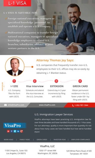 . . . . . . . . . . 
L-1 VISA 
1 2 3 4 
info@VisaPro.com www.VisaPro.com 1-202-787-1944 
VisaPro, LLC 
1050 17th street NW 
Washington, DC 20036 
520 White Plains Road, # 500 
Tarrytown, NY 10591 
1100 S Hope St., Suite 103 
Los Angeles, CA 90015 
U.S. Immigration Lawyer Services 
VisaPro attorneys have been practicing U.S. immigration law for 
over three decades and have handled thousands of L-1 Visa cases. 
For our attorneys, quality is more important than quantity it’s not 
about how many cases we have handled but how we’ve handled 
them! 
WORK VISAS | FAMILY VISAS | GREEN CARDS | INVESTOR VISAS | EMPLOYER COMPLIANCE 
