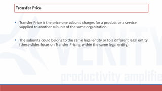  Transfer Price is the price one subunit charges for a product or a service
supplied to another subunit of the same organization
 The subunits could belong to the same legal entity or to a different legal entity
(these slides focus on Transfer Pricing within the same legal entity).
Transfer Price
 