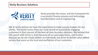 Verity provides the vision, and the framework for
a successful Finance process and technology
transformation and re-engineering.
We at Verity believe we have the experience to make success happen for our
clients. This belief comes from our track record of successfully engaging
customers in their pursuit of the best-of-class business solutions. We believe that
this search with Verity is short because of our past experience, and fruitful
because we do not simply deliver an end-result, but strive to deliver value-added
service that earns us the trust and confidence of our customers.
Verity Business Solutions
 