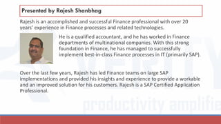 Rajesh is an accomplished and successful Finance professional with over 20
years’ experience in Finance processes and related technologies.
He is a qualified accountant, and he has worked in Finance
departments of multinational companies. With this strong
foundation in Finance, he has managed to successfully
implement best-in-class Finance processes in IT (primarily SAP).
Over the last few years, Rajesh has led Finance teams on large SAP
implementations and provided his insights and experience to provide a workable
and an improved solution for his customers. Rajesh is a SAP Certified Application
Professional.
Presented by Rajesh Shanbhag
 