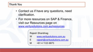 • Contact us if have any questions, need
clarification.
• For more resources on SAP & Finance,
visit our Resources page on
www.veritysolutions.com.au/resources
Rajesh Shanbhag
W www.veritysolutions.com.au
E rajesh@veritysolutions.com.au
M +61 4 1123 8873
Thank You
 
