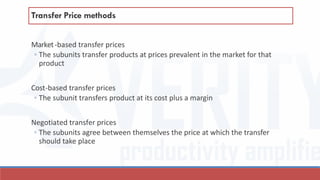 Market-based transfer prices
◦ The subunits transfer products at prices prevalent in the market for that
product
Cost-based transfer prices
◦ The subunit transfers product at its cost plus a margin
Negotiated transfer prices
◦ The subunits agree between themselves the price at which the transfer
should take place
Transfer Price methods
 