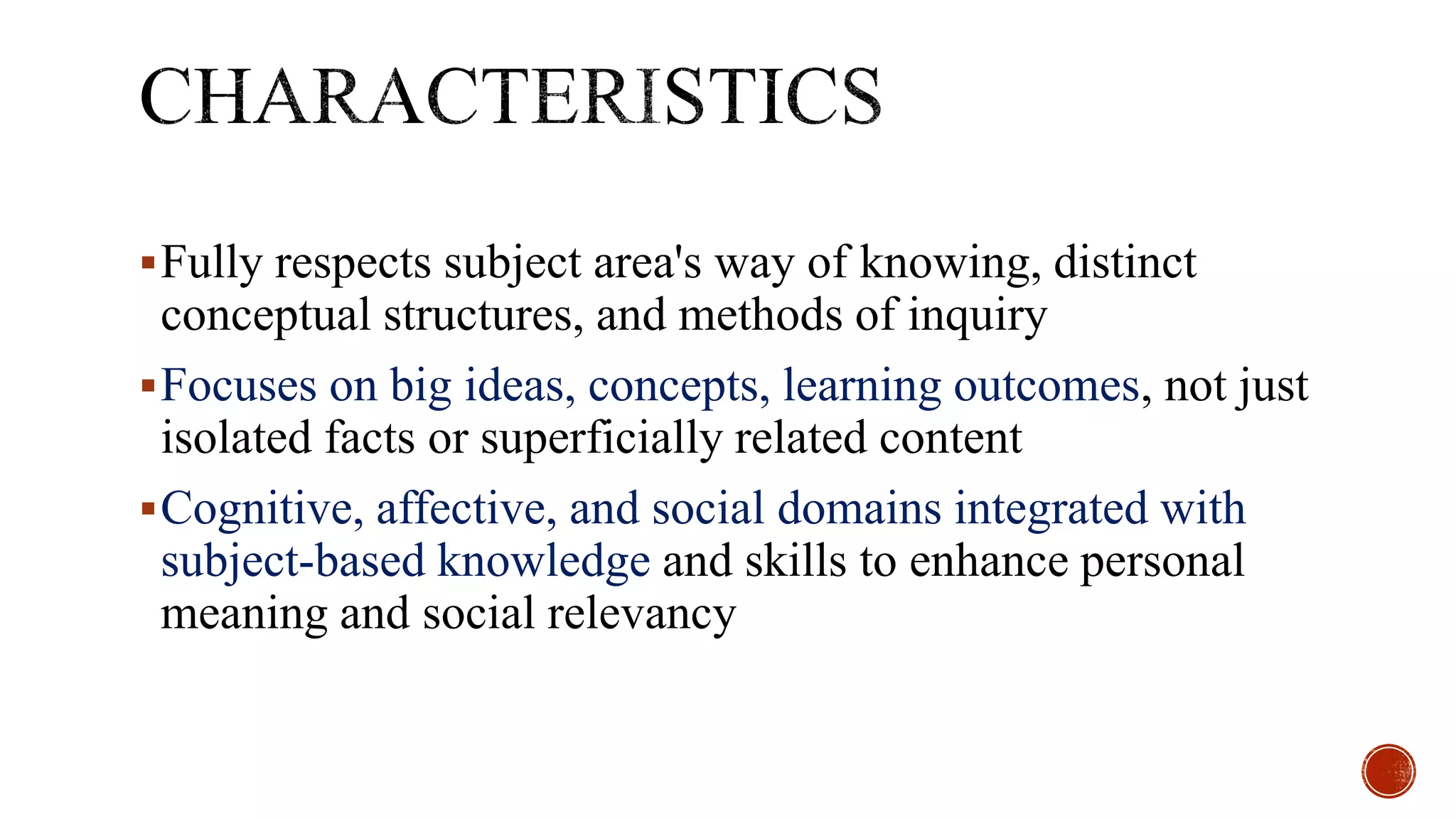 Fully respects subject area's way of knowing, distinct
conceptual structures, and methods of inquiry
Focuses on big ideas, concepts, learning outcomes, not just
isolated facts or superficially related content
Cognitive, affective, and social domains integrated with
subject-based knowledge and skills to enhance personal
meaning and social relevancy
 