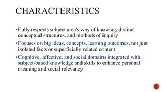 Fully respects subject area's way of knowing, distinct
conceptual structures, and methods of inquiry
Focuses on big ideas, concepts, learning outcomes, not just
isolated facts or superficially related content
Cognitive, affective, and social domains integrated with
subject-based knowledge and skills to enhance personal
meaning and social relevancy
 