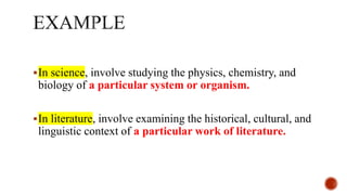 In science, involve studying the physics, chemistry, and
biology of a particular system or organism.
In literature, involve examining the historical, cultural, and
linguistic context of a particular work of literature.
 