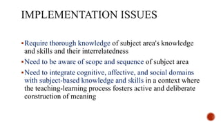Require thorough knowledge of subject area's knowledge
and skills and their interrelatedness
Need to be aware of scope and sequence of subject area
Need to integrate cognitive, affective, and social domains
with subject-based knowledge and skills in a context where
the teaching-learning process fosters active and deliberate
construction of meaning
 