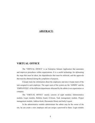 ABSTRACT:
VIRTUAL OFFICE
The ‘VIRTUAL OFFICE’ is an Enterprise Intranet Application that automates
and improves procedures within organizations. It is a useful technology for delineating
the steps that must be taken, the dependencies that must be enforced, and the approvals
that must be obtained during the completion of projects.
It keeps track the information about the employees and also it keeps track of the
task assigned to each employee. The super users of the system are the ‘ADMIN’ and the
‘EMPLOYEES’ of the different departments allocated by the admin in an organization or
company.
The ‘VIRTUAL OFFICE’ mainly consists of eight modules Administrative
module, Login module, Bulletin board, E-forum, Task management module, Project
management module, Address book, Documents library and lastly Logout.
In the administrative module administrator the admin may be the owner of the
site, he can create a new employee and can assign a password to them. Login module
1
 