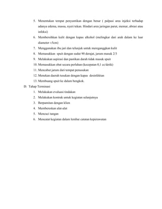 5. Menentukan tempat penyuntikan dengan benar ( palpasi area injeksi terhadap
adanya edema, massa, nyeri tekan. Hindari area jaringan parut, memar, abrasi atau
infeksi)
6. Membersihkan kulit dengan kapas alkohol (melingkar dari arah dalam ke luar
diameter ±5cm)
7. Menggunakan ibu jari dan telunjuk untuk mereganggkan kulit
8. Memasukkan spuit dengan sudut 90 derajat, jarum masuk 2/3
9. Melakukan aspirasi dan pastikan darah tidak masuk spuit
10. Memasukkan obat secara perlahan (kecepatan 0,1 cc/detik)
11. Mencabut jarum dari tempat penusukan
12. Menekan daerah tusukan dengan kapas desinfektan
13. Membuang spuit ke dalam bengkok.
D. Tahap Terminasi
1. Melakukan evaluasi tindakan
2. Melakukan kontrak untuk kegiatan selanjutnya
3. Berpamitan dengan klien
4. Membereskan alat-alat
5. Mencuci tangan
6. Mencatat kegiatan dalam lembar catatan keperawatan

 
