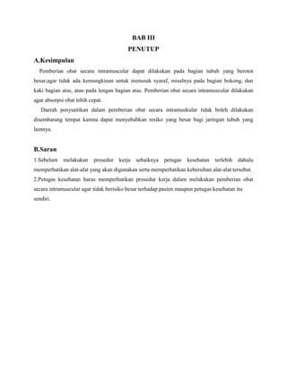 BAB III
PENUTUP
A.Kesimpulan
Pemberian obat secara intramuscular dapat dilakukan pada bagian tubuh yang berotot
besar,agar tidak ada kemungkinan untuk menusuk syaraf, misalnya pada bagian bokong, dan
kaki bagian atas, atau pada lengan bagian atas. Pemberian obat secara intramuscular dilakukan
agar absorpsi obat lebih cepat.
Daerah penyuntikan dalam pemberian obat secara intramuskular tidak boleh dilakukan
disembarang tempat karena dapat menyebabkan resiko yang besar bagi jaringan tubuh yang
lainnya.

B.Saran
1.Sebelum

melakukan

prosedur

kerja

sebaiknya

petugas

kesehatan

terlebih

dahulu

memperhatikan alat-alat yang akan digunakan serta memperhatikan kebersihan alat-alat tersebut.
2.Petugas kesehatan harus memperhatikan prosedur kerja dalam melakukan pemberian obat
secara intramuscular agar tidak berisiko besar terhadap pasien maupun petugas kesehatan itu
sendiri.

 