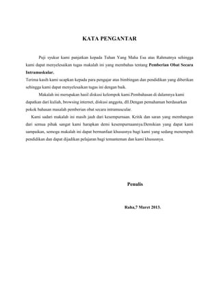 KATA PENGANTAR
Puji syukur kami panjatkan kepada Tuhan Yang Maha Esa atas Rahmatnya sehingga
kami dapat menyelesaikan tugas makalah ini yang membahas tentang Pemberian Obat Secara
Intramuskular.
Terima kasih kami ucapkan kepada para pengajar atas bimbingan dan pendidikan yang diberikan
sehingga kami dapat menyelesaikan tugas ini dengan baik.
Makalah ini merupakan hasil diskusi kelompok kami.Pembahasan di dalamnya kami
dapatkan dari kuliah, browsing internet, diskusi anggota, dll.Dengan pemahaman berdasarkan
pokok bahasan masalah pemberian obat secara intramuscular.
Kami sadari makalah ini masih jauh dari kesempurnaan. Kritik dan saran yang membangun
dari semua pihak sangat kami harapkan demi kesempurnaannya.Demikian yang dapat kami
sampaikan, semoga makalah ini dapat bermanfaat khususnya bagi kami yang sedang menempuh
pendidikan dan dapat dijadikan pelajaran bagi temanteman dan kami khususnya.

Penulis

Raha,7 Maret 2013.

 