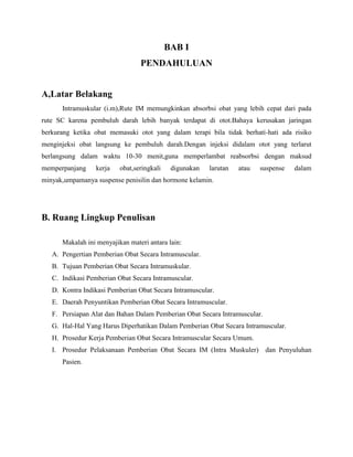 BAB I
PENDAHULUAN
A,Latar Belakang
Intramuskular (i.m),Rute IM memungkinkan absorbsi obat yang lebih cepat dari pada
rute SC karena pembuluh darah lebih banyak terdapat di otot.Bahaya kerusakan jaringan
berkurang ketika obat memasuki otot yang dalam terapi bila tidak berhati-hati ada risiko
menginjeksi obat langsung ke pembuluh darah.Dengan injeksi didalam otot yang terlarut
berlangsung dalam waktu 10-30 menit,guna memperlambat reabsorbsi dengan maksud
memperpanjang

kerja

obat,seringkali

digunakan

larutan

atau

suspense

dalam

minyak,umpamanya suspense penisilin dan hormone kelamin.

B. Ruang Lingkup Penulisan
Makalah ini menyajikan materi antara lain:
A. Pengertian Pemberian Obat Secara Intramuscular.
B. Tujuan Pemberian Obat Secara Intramuskular.
C. Indikasi Pemberian Obat Secara Intramuscular.
D. Kontra Indikasi Pemberian Obat Secara Intramuscular.
E. Daerah Penyuntikan Pemberian Obat Secara Intramuscular.
F. Persiapan Alat dan Bahan Dalam Pemberian Obat Secara Intramuscular.
G. Hal-Hal Yang Harus Diperhatikan Dalam Pemberian Obat Secara Intramuscular.
H. Prosedur Kerja Pemberian Obat Secara Intramuscular Secara Umum.
I. Prosedur Pelaksanaan Pemberian Obat Secara IM (Intra Muskuler) dan Penyuluhan
Pasien.

 