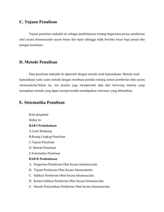 C. Tujuan Penulisan
Tujuan penulisan makalah ini sebagai pembelajaran tentang bagaimana proses pemberian
obat secara intramuscular secara benar dan tepat sehingga tidak berisiko besar bagi pasien dan
petugas kesehatan.

D. Metode Penulisan
Data penulisan makalah ini diperoleh dengan metode studi kepustakaan. Metode studi
kepustakaan yaitu suatu metode dengan membaca pustaka tentang sistem pemberian obat secara
intramuskular.Selain itu, tim penulis juga memperoleh data dari browsing internet yang
merupakan metode yang dapat mempermudah mendapatkan informasi yang dibutuhkan.

E. Sistematika Penulisan
Kata pengantar
Daftar Isi
BAB I Pendahuluan
A.Latar Belakang
B.Ruang Lingkup Penulisan
C.Tujuan Penulisan
D. Metode Penulisan
E.Sistematika Penulisan
BAB II Pembahasan
A. Pengertian Pemberian Obat Secara Intramuscular.
B. Tujuan Pemberian Obat Secara Intramuskular
C. Indikasi Pemberian Obat Secara Intramuscular.
D. Kontra Indikasi Pemberian Obat Secara Intramuscular.
E. Daerah Penyuntikan Pemberian Obat Secara Intramuscular.

 