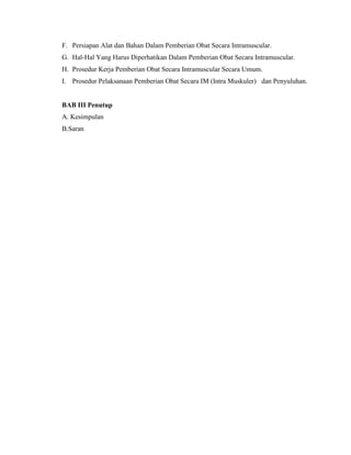 F. Persiapan Alat dan Bahan Dalam Pemberian Obat Secara Intramuscular.
G. Hal-Hal Yang Harus Diperhatikan Dalam Pemberian Obat Secara Intramuscular.
H. Prosedur Kerja Pemberian Obat Secara Intramuscular Secara Umum.
I. Prosedur Pelaksanaan Pemberian Obat Secara IM (Intra Muskuler) dan Penyuluhan.

BAB III Penutup
A. Kesimpulan
B.Saran

 