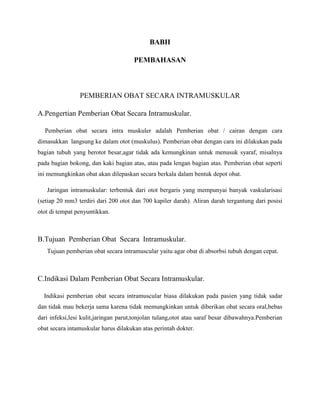 BABII
PEMBAHASAN

PEMBERIAN OBAT SECARA INTRAMUSKULAR
A.Pengertian Pemberian Obat Secara Intramuskular.
Pemberian obat secara intra muskuler adalah Pemberian obat / cairan dengan cara
dimasukkan langsung ke dalam otot (muskulus). Pemberian obat dengan cara ini dilakukan pada
bagian tubuh yang berotot besar,agar tidak ada kemungkinan untuk menusuk syaraf, misalnya
pada bagian bokong, dan kaki bagian atas, atau pada lengan bagian atas. Pemberian obat seperti
ini memungkinkan obat akan dilepaskan secara berkala dalam bentuk depot obat.
Jaringan intramuskular: terbentuk dari otot bergaris yang mempunyai banyak vaskularisasi
(setiap 20 mm3 terdiri dari 200 otot dan 700 kapiler darah). Aliran darah tergantung dari posisi
otot di tempat penyuntikkan.

B.Tujuan Pemberian Obat Secara Intramuskular.
Tujuan pemberian obat secara intramuscular yaitu agar obat di absorbsi tubuh dengan cepat.

C.Indikasi Dalam Pemberian Obat Secara Intramuskular.
Indikasi pemberian obat secara intramuscular biasa dilakukan pada pasien yang tidak sadar
dan tidak mau bekerja sama karena tidak memungkinkan untuk diberikan obat secara oral,bebas
dari infeksi,lesi kulit,jaringan parut,tonjolan tulang,otot atau saraf besar dibawahnya.Pemberian
obat secara intamuskular harus dilakukan atas perintah dokter.

 