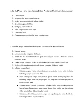 G.Hal-Hal Yang Harus Diperhatikan Dalam Pemberian Obat Secara Intramuskular.
1. Tempat injeksi.
2. Jenis spuit dan jarum yang digunakan.
3. Injeksi yang mungkin terjadi selama injeksi.
4. Kondisi atau penyakit klien.
5. Obat yang tepat dan benar.
6. Dosis yang diberikan harus tepat.
7. Pasien yang tepat.
8. Cara atau rute pemberian obat harus tepat dan benar

H.Prosedur Kerja Pemberian Obat Secara Intramuscular Secara Umum.
1. Mencuci tangan.
2. Jelaskan prosedur yang akan dilakukan.
3. Ambil obat dan masukkan kedalam spuit sesuai dengan dosisnya.Setelah itu letakkan
dalam bak injeksi.
4. Periksa tempat yang akan dilakukan penyuntikan (perhatikan lokasi penyuntikan).
5. Desinfeksi dengan kapas alcohol pada tempat yang akan dilakukan injeksi.
6. Lakukan penyuntikan :
Pada daerah paha (vastus lateralis) dengan cara,anjurkan pasien untuk berbaring
terlentang dengan lutut sedikit fleksi.
Pada ventrogluteal engan cara,anjurkan pasien untuk miring,tengkurap atau
terlentang dengan lutut dan pinggul pada sisi yang akan dilakukan penyuntikan
dalam keadaan fleksi.
Pada daerah dorsogluteal dengan cara anjurkan pasien untuk tengkurap dengan
lutut di putar kearah dalam atau miring dengan lutut bagian atas dan pinggul
fleksi dan diltakkan didepan tungkai bawah.
Pada daerah deltoid (lengan atas) dengan cara anjurkan pasien untuk duduk atau
berbaring mendatar lengan atas fleksi.

 