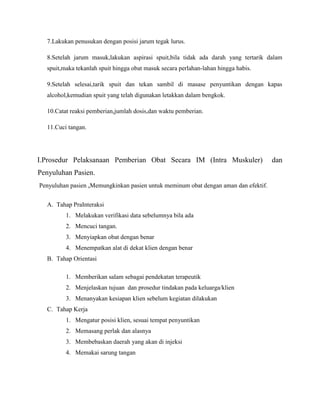 7.Lakukan penusukan dengan posisi jarum tegak lurus.
8.Setelah jarum masuk,lakukan aspirasi spuit,bila tidak ada darah yang tertarik dalam
spuit,maka tekanlah spuit hingga obat masuk secara perlahan-lahan hingga habis.
9.Setelah selesai,tarik spuit dan tekan sambil di masase penyuntikan dengan kapas
alcohol,kemudian spuit yang telah digunakan letakkan dalam bengkok.
10.Catat reaksi pemberian,jumlah dosis,dan waktu pemberian.
11.Cuci tangan.

I.Prosedur Pelaksanaan Pemberian Obat Secara IM (Intra Muskuler)
Penyuluhan Pasien.
Penyuluhan pasien ,Memungkinkan pasien untuk meminum obat dengan aman dan efektif.
A. Tahap PraInteraksi
1. Melakukan verifikasi data sebelumnya bila ada
2. Mencuci tangan.
3. Menyiapkan obat dengan benar
4. Menempatkan alat di dekat klien dengan benar
B. Tahap Orientasi
1. Memberikan salam sebagai pendekatan terapeutik
2. Menjelaskan tujuan dan prosedur tindakan pada keluarga/klien
3. Menanyakan kesiapan klien sebelum kegiatan dilakukan
C. Tahap Kerja
1. Mengatur posisi klien, sesuai tempat penyuntikan
2. Memasang perlak dan alasnya
3. Membebaskan daerah yang akan di injeksi
4. Memakai sarung tangan

dan

 