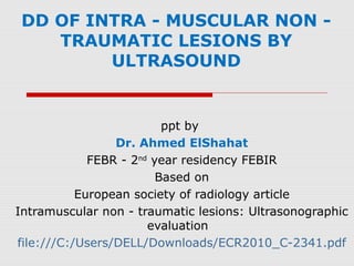 DD OF INTRA - MUSCULAR NON -
TRAUMATIC LESIONS BY
ULTRASOUND
ppt by
Dr. Ahmed ElShahat
FEBR - 2nd
year residency FEBIR
Based on
European society of radiology article
Intramuscular non - traumatic lesions: Ultrasonographic
evaluation
file:///C:/Users/DELL/Downloads/ECR2010_C-2341.pdf
 
