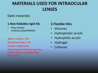 MATERIALS USED FOR INTRAOCULAR
LENSES
Optic materials
1.Non-foldable-rigid IOL
• Poly-methyl
methacrylate(PMMA)
Water content <1%
Refractive index 1.49
Usually single piece
May be penetrated by aqueous
humor known as ‘glistenings’
(very rare)
2.Flexible IOLs
• Silicones
• Hydrophobic acrylic
• Hydrophilic acrylic
• Hydrogel
• Collamer
 