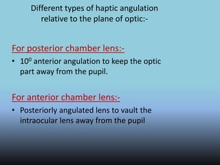 Different types of haptic angulation
relative to the plane of optic:-
For posterior chamber lens:-
• 100 anterior angulation to keep the optic
part away from the pupil.
For anterior chamber lens:-
• Posteriorly angulated lens to vault the
intraocular lens away from the pupil
 
