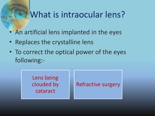 What is intraocular lens?
• An artificial lens implanted in the eyes
• Replaces the crystalline lens
• To correct the optical power of the eyes
following:-
Lens being
clouded by
cataract
Refractive surgery
 