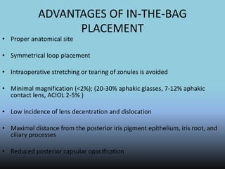 ADVANTAGES OF IN-THE-BAG
PLACEMENT
• Proper anatomical site
• Symmetrical loop placement
• Intraoperative stretching or tearing of zonules is avoided
• Minimal magnification (<2%); (20-30% aphakic glasses, 7-12% aphakic
contact lens, ACIOL 2-5% )
• Low incidence of lens decentration and dislocation
• Maximal distance from the posterior iris pigment epithelium, iris root, and
ciliary processes
• Reduced posterior capsular opacification
 