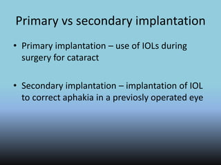 Primary vs secondary implantation
• Primary implantation – use of IOLs during
surgery for cataract
• Secondary implantation – implantation of IOL
to correct aphakia in a previosly operated eye
 