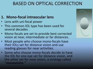 BASED ON OPTICAL CORRECTION
1. Mono-focal intraocular lens
• Lens with uni-focal power
• This common IOL type has been used for
several decades .
• Mono-focals are set to provide best corrected
vision at near, intermediate or far distances.
• Most people who choose mono-focals have
their IOLs set for distance vision and use
reading glasses for near activities.
• Some who choose mono-focals decide to have
the IOL for one eye set for distance vision, and
the other set for near vision, a strategy called
"monovision."
 