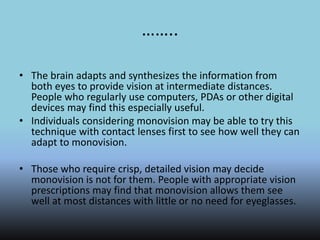……..
• The brain adapts and synthesizes the information from
both eyes to provide vision at intermediate distances.
People who regularly use computers, PDAs or other digital
devices may find this especially useful.
• Individuals considering monovision may be able to try this
technique with contact lenses first to see how well they can
adapt to monovision.
• Those who require crisp, detailed vision may decide
monovision is not for them. People with appropriate vision
prescriptions may find that monovision allows them see
well at most distances with little or no need for eyeglasses.
 