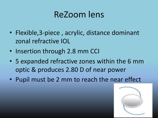 ReZoom lens
• Flexible,3-piece , acrylic, distance dominant
zonal refractive IOL
• Insertion through 2.8 mm CCI
• 5 expanded refractive zones within the 6 mm
optic & produces 2.80 D of near power
• Pupil must be 2 mm to reach the near effect
 
