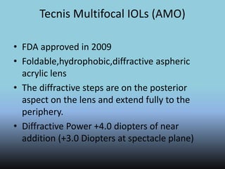 Tecnis Multifocal IOLs (AMO)
• FDA approved in 2009
• Foldable,hydrophobic,diffractive aspheric
acrylic lens
• The diffractive steps are on the posterior
aspect on the lens and extend fully to the
periphery.
• Diffractive Power +4.0 diopters of near
addition (+3.0 Diopters at spectacle plane)
 