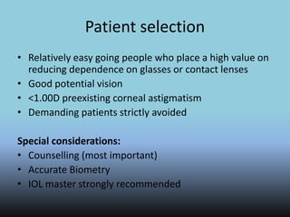 Patient selection
• Relatively easy going people who place a high value on
reducing dependence on glasses or contact lenses
• Good potential vision
• <1.00D preexisting corneal astigmatism
• Demanding patients strictly avoided
Special considerations:
• Counselling (most important)
• Accurate Biometry
• IOL master strongly recommended
 