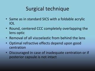 Surgical technique
• Same as in standard SICS with a foldable acrylic
IOL
• Round, centered CCC completely overlapping the
lens optic
• Removal of all viscoelastic from behind the lens
• Optimal refractive effects depend upon good
centration
• Discouraged in case of inadequate centration or if
posterior capsule is not intact
 