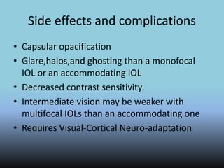 Side effects and complications
• Capsular opacification
• Glare,halos,and ghosting than a monofocal
IOL or an accommodating IOL
• Decreased contrast sensitivity
• Intermediate vision may be weaker with
multifocal IOLs than an accommodating one
• Requires Visual-Cortical Neuro-adaptation
 