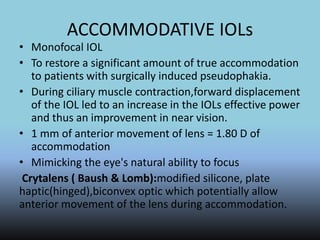ACCOMMODATIVE IOLs
• Monofocal IOL
• To restore a significant amount of true accommodation
to patients with surgically induced pseudophakia.
• During ciliary muscle contraction,forward displacement
of the IOL led to an increase in the IOLs effective power
and thus an improvement in near vision.
• 1 mm of anterior movement of lens = 1.80 D of
accommodation
• Mimicking the eye's natural ability to focus
Crytalens ( Baush & Lomb):modified silicone, plate
haptic(hinged),biconvex optic which potentially allow
anterior movement of the lens during accommodation.
 