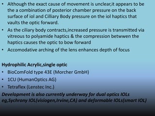 • Although the exact cause of movement is unclear,it appears to be
the a combination of posterior chamber pressure on the back
surface of iol and Cilliary Body pressure on the iol haptics that
vaults the optic forward.
• As the ciliary body contracts,increased pressure is transmitted via
vitreous to polyamide haptics & the compression betwwen the
haptics causes the optic to bow forward
• Accomodative arching of the lens enhances depth of focus
Hydrophilic Acrylic,single optic
• BioComFold type 43E (Morcher GmbH)
• 1CU (HumanOptics AG)
• Tetraflex (Lenstec Inc.)
Development is also currently underway for dual optics IOLs
eg,Sychrony IOL(visiogen,Irvine,CA) and deformable IOLs(smart IOL)
 
