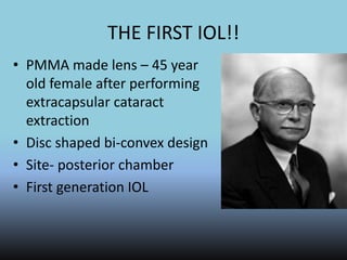 THE FIRST IOL!!
• PMMA made lens – 45 year
old female after performing
extracapsular cataract
extraction
• Disc shaped bi-convex design
• Site- posterior chamber
• First generation IOL
 
