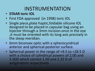 INSTRUMENTATION
• STAAR toric IOL
• First FDA approved (in 1998) toric IOL
• Single piece,plate haptic,foldable silicone IOL
designed to be placed in capsular bag using an
injector through a 3mm incision.once in the eye
,it must be oriented with its long axis precisely in
the steep meridian.
• 6mm biconvex optic with a spherocyndrical
anterior and spherical posterior surface.
• Spherical power in the range of =9.5 to =28.5 D
with a choice of cylindrical powers of 2.00 and
3.50D which correct 1.50 and 2.25 D of
astigmatism respectively
 