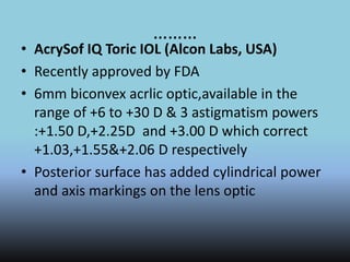 ………
• AcrySof IQ Toric IOL (Alcon Labs, USA)
• Recently approved by FDA
• 6mm biconvex acrlic optic,available in the
range of +6 to +30 D & 3 astigmatism powers
:+1.50 D,+2.25D and +3.00 D which correct
+1.03,+1.55&+2.06 D respectively
• Posterior surface has added cylindrical power
and axis markings on the lens optic
 