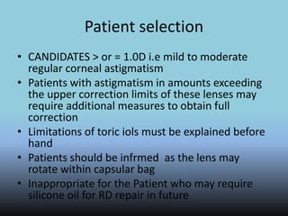 Patient selection
• CANDIDATES > or = 1.0D i.e mild to moderate
regular corneal astigmatism
• Patients with astigmatism in amounts exceeding
the upper correction limits of these lenses may
require additional measures to obtain full
correction
• Limitations of toric iols must be explained before
hand
• Patients should be infrmed as the lens may
rotate within capsular bag
• Inappropriate for the Patient who may require
silicone oil for RD repair in future
 