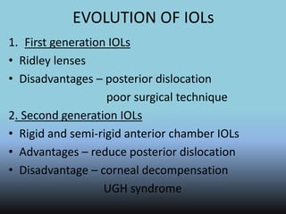 EVOLUTION OF IOLs
1. First generation IOLs
• Ridley lenses
• Disadvantages – posterior dislocation
poor surgical technique
2. Second generation IOLs
• Rigid and semi-rigid anterior chamber IOLs
• Advantages – reduce posterior dislocation
• Disadvantage – corneal decompensation
UGH syndrome
 