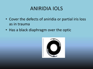ANIRIDIA IOLS
• Cover the defects of aniridia or partial iris loss
as in trauma
• Has a black diaphragm over the optic
 