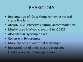 PHAKIC IOLS
• Implantation of IOL without removing natural
crystalline lens.
• ADVANTAGE: Preserves natural accommodation
• Mostly used in Myopic eyes: -5 to -20 DS
• Also used in Hyperopic eyes
• Concern in Hyperopes:
• More chances of endothelial damage
• Increased risk of angle closure glaucoma
• Life-long regular follow up required.
 