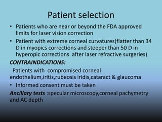 Patient selection
• Patients who are near or beyond the FDA approved
limits for laser vision correction
• Patient with extreme corneal curvatures(flatter than 34
D in myopics corrections and steeper than 50 D in
hyperopic corrections after laser refractive surgeries)
CONTRAINDICATIONS:
Patients with compromised corneal
endothelium,iritis,rubeosis iridis,cataract & glaucoma
• Informed consent must be taken
Ancillary tests :specular microscopy,corneal pachymetry
and AC depth
 