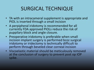 SURGICAL TECHNIQUE
• TA with an intracameral supplement is appropriate and
PIOL is inserted through a small incision
• A perpipheral iridotomy is recommended for all
currently FDA approved PIOLs reduce the risk of
puppilary block and angle closure.
• Preoperative iridotomy is preferable when small
incision implant surgery is performed bcoz surgical
iridotomy or iridectomy is technically difficult to
perform through beveled clear corneal incision
• Viscoelastic material should be meticulously removed
at the conclusion of surgery to prevent post op IOP
spike.
 